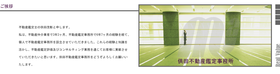 不動産鑑定士の供田茂彰と申します。私は、不動産仲介業者で3年3ヶ月、不動産鑑定事務所で6年7ヶ月の経験を経て、個人で不動産鑑定事務所を設立させていただきました。これらの経験と知識を活かし、不動産鑑定評価及びコンサルティング業務を通じてお客様に貢献させていただきたいと思います。供田不動産鑑定事務所をどうぞよろしくお願いいたします。